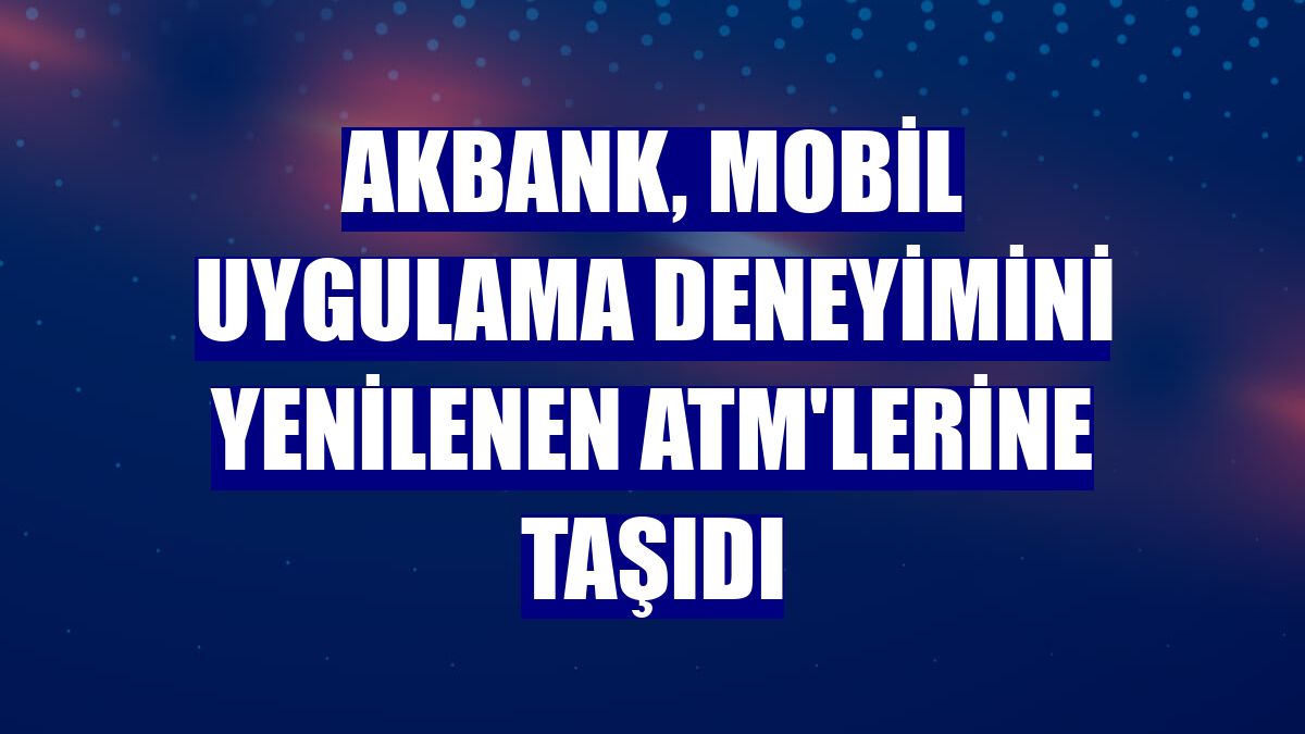 Akbank, mobil uygulama deneyimini yenilenen ATM'lerine taşıdı