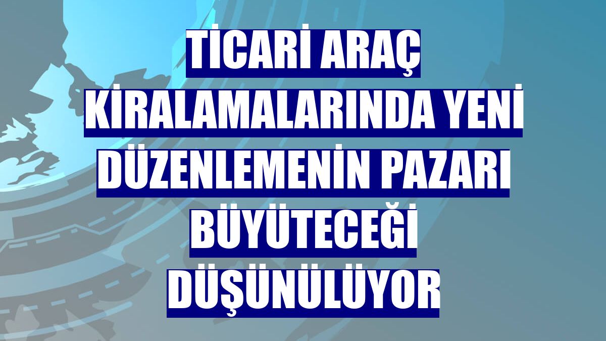Ticari araç kiralamalarında yeni düzenlemenin pazarı büyüteceği düşünülüyor