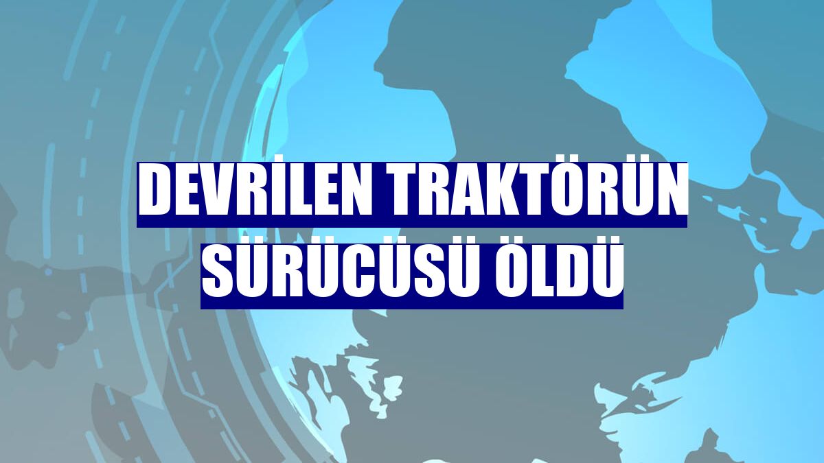 Devrilen traktörün sürücüsü öldü