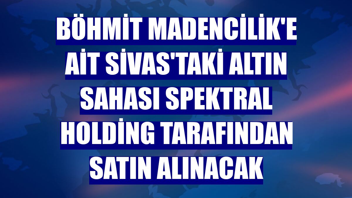 Böhmit Madencilik'e ait Sivas'taki altın sahası Spektral Holding tarafından satın alınacak