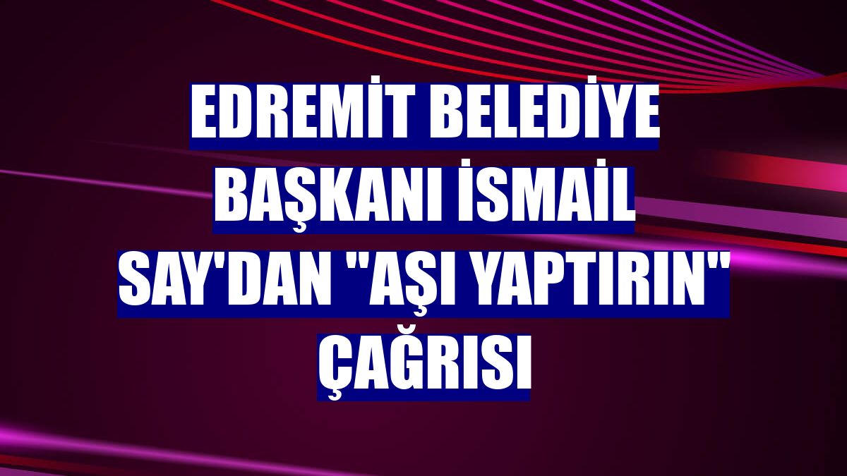 Edremit Belediye Başkanı İsmail Say'dan "aşı yaptırın" çağrısı