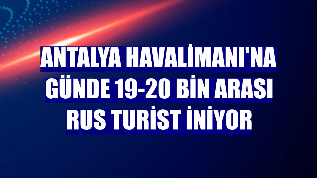 Antalya Havalimanı'na günde 19-20 bin arası Rus turist iniyor