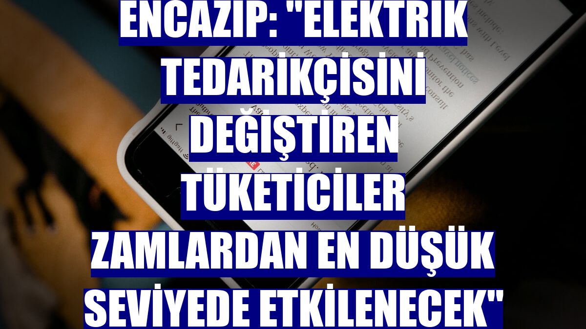 Encazip: "Elektrik tedarikçisini değiştiren tüketiciler zamlardan en düşük seviyede etkilenecek"