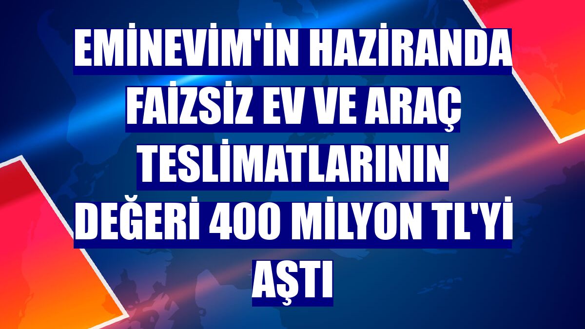 Eminevim'in haziranda faizsiz ev ve araç teslimatlarının değeri 400 milyon TL'yi aştı