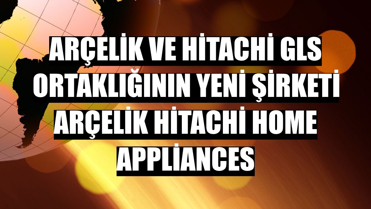 Arçelik ve Hitachi GLS ortaklığının yeni şirketi Arçelik Hitachi Home Appliances