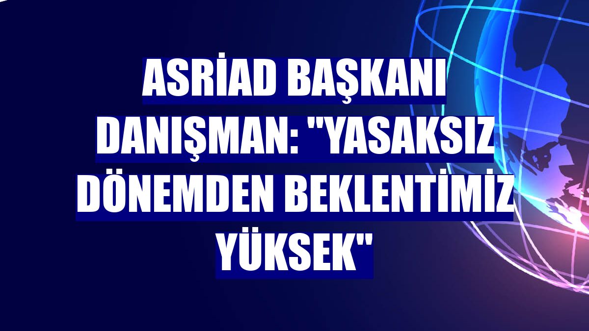 ASRİAD Başkanı Danışman: "Yasaksız dönemden beklentimiz yüksek"