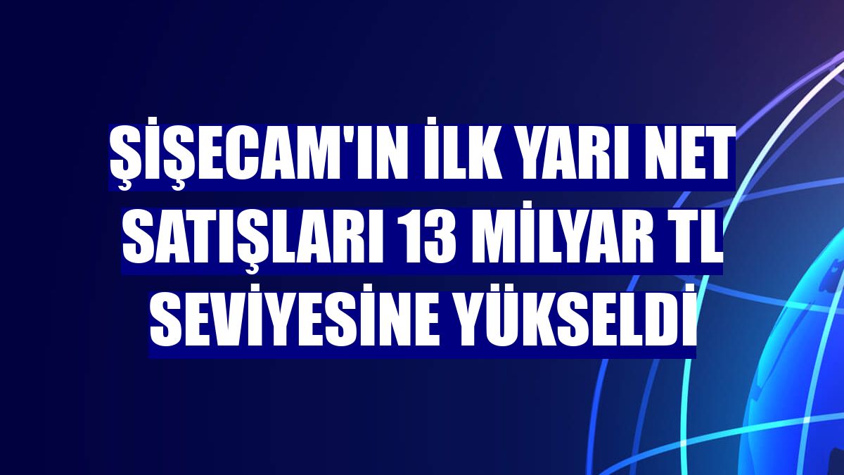 Şişecam'ın ilk yarı net satışları 13 milyar TL seviyesine yükseldi