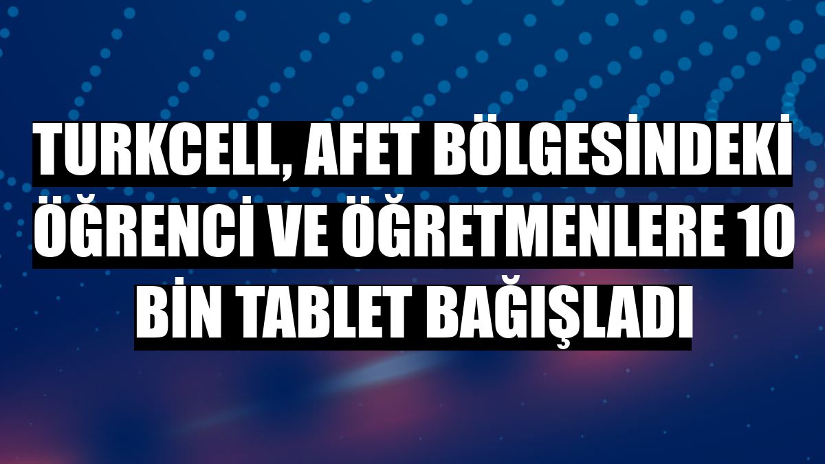 Turkcell, afet bölgesindeki öğrenci ve öğretmenlere 10 bin tablet bağışladı