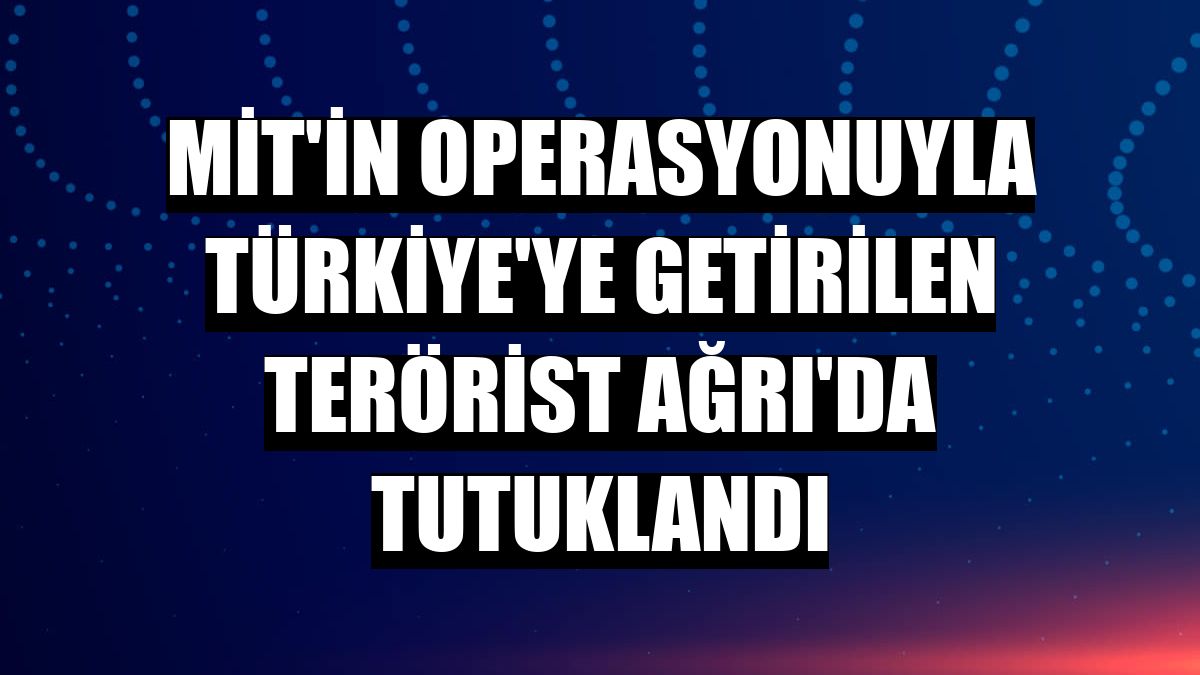 MİT'in operasyonuyla Türkiye'ye getirilen terörist Ağrı'da tutuklandı