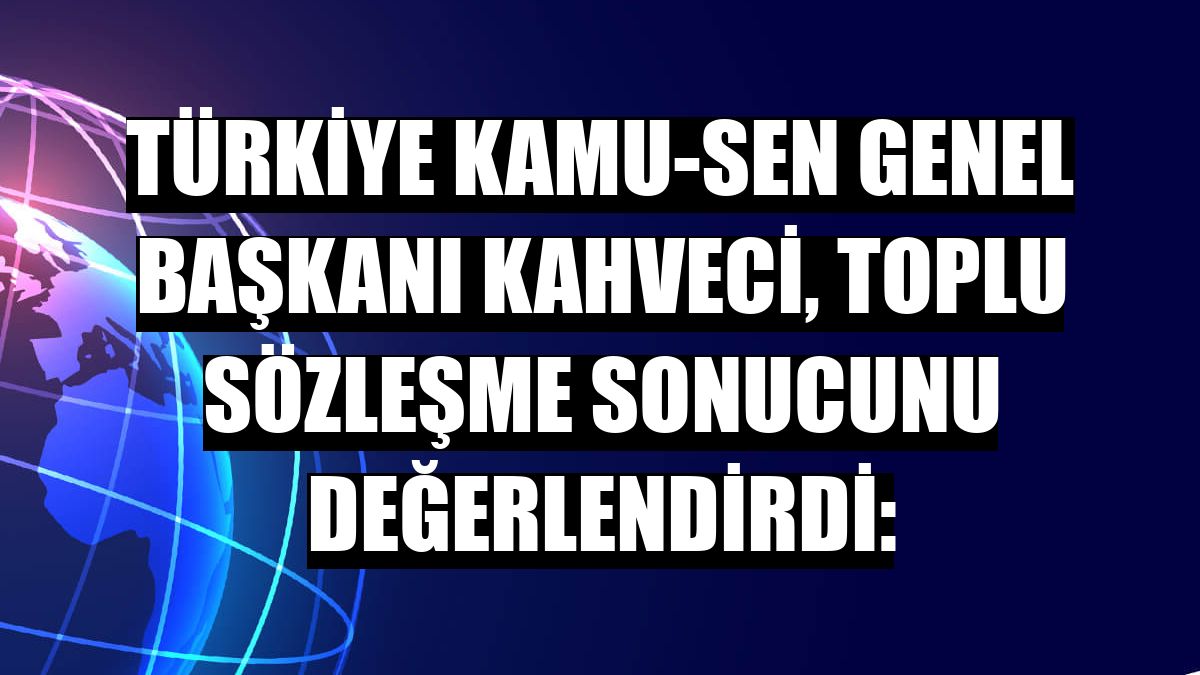 Türkiye Kamu-Sen Genel Başkanı Kahveci, toplu sözleşme sonucunu değerlendirdi: