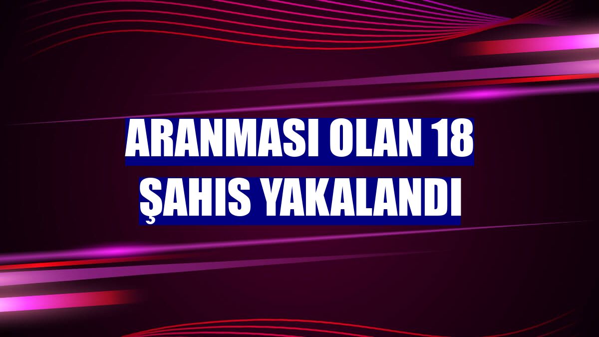 Aranması olan 18 şahıs yakalandı