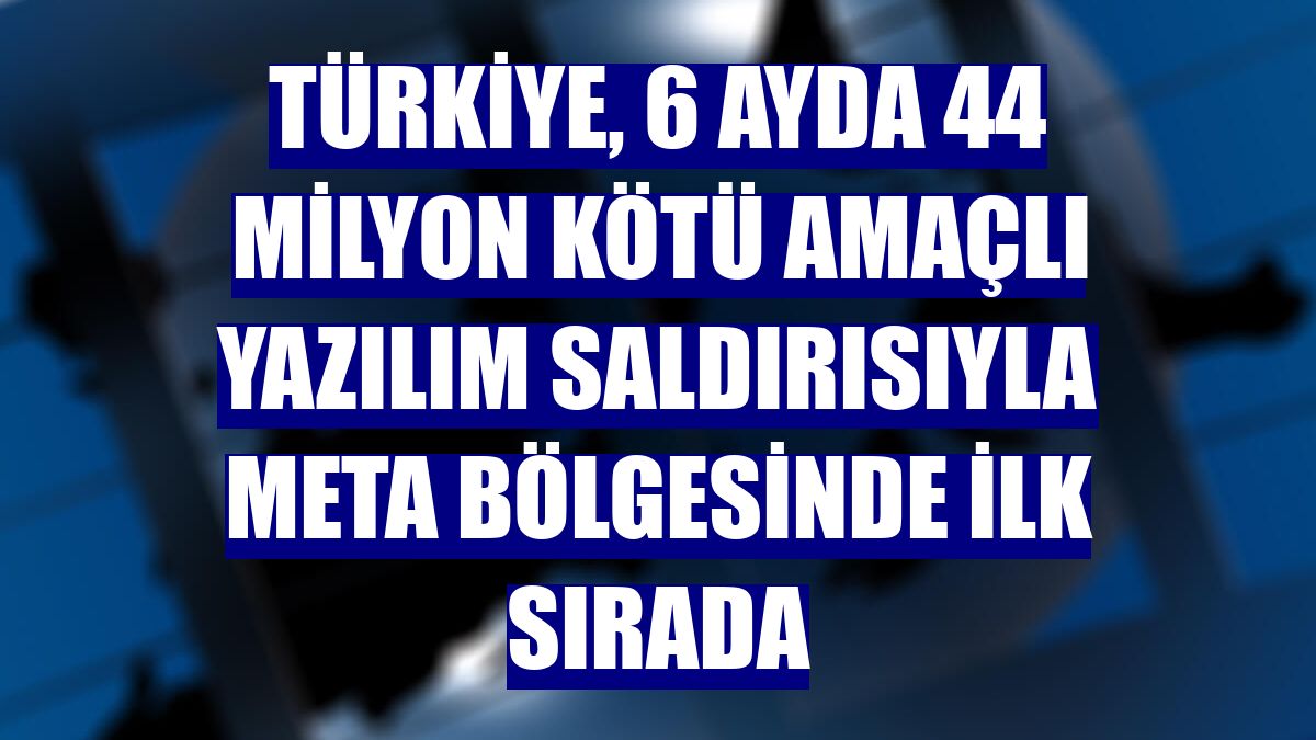 Türkiye, 6 ayda 44 milyon kötü amaçlı yazılım saldırısıyla META bölgesinde ilk sırada