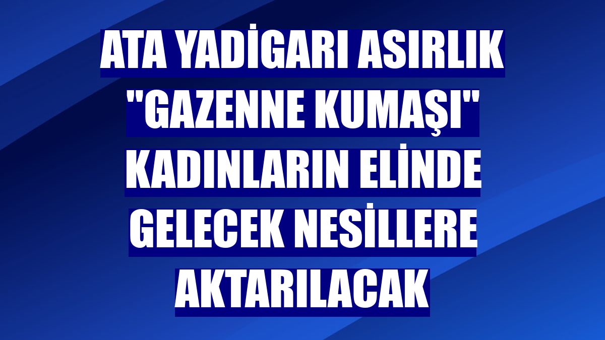 Ata yadigarı asırlık "gazenne kumaşı" kadınların elinde gelecek nesillere aktarılacak