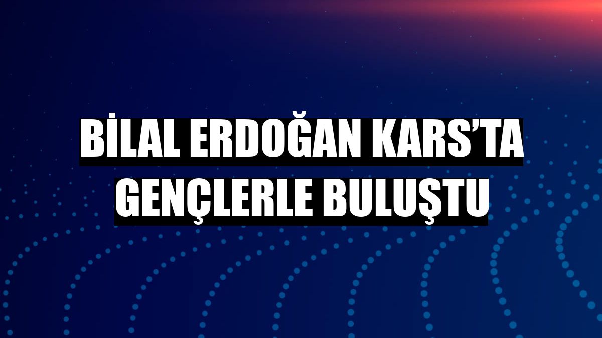Bilal Erdoğan Kars’ta gençlerle buluştu