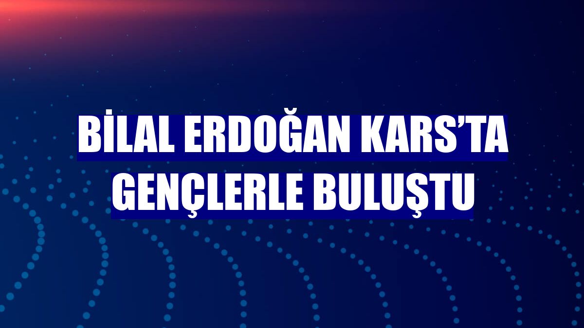 Bilal Erdoğan Kars’ta gençlerle buluştu
