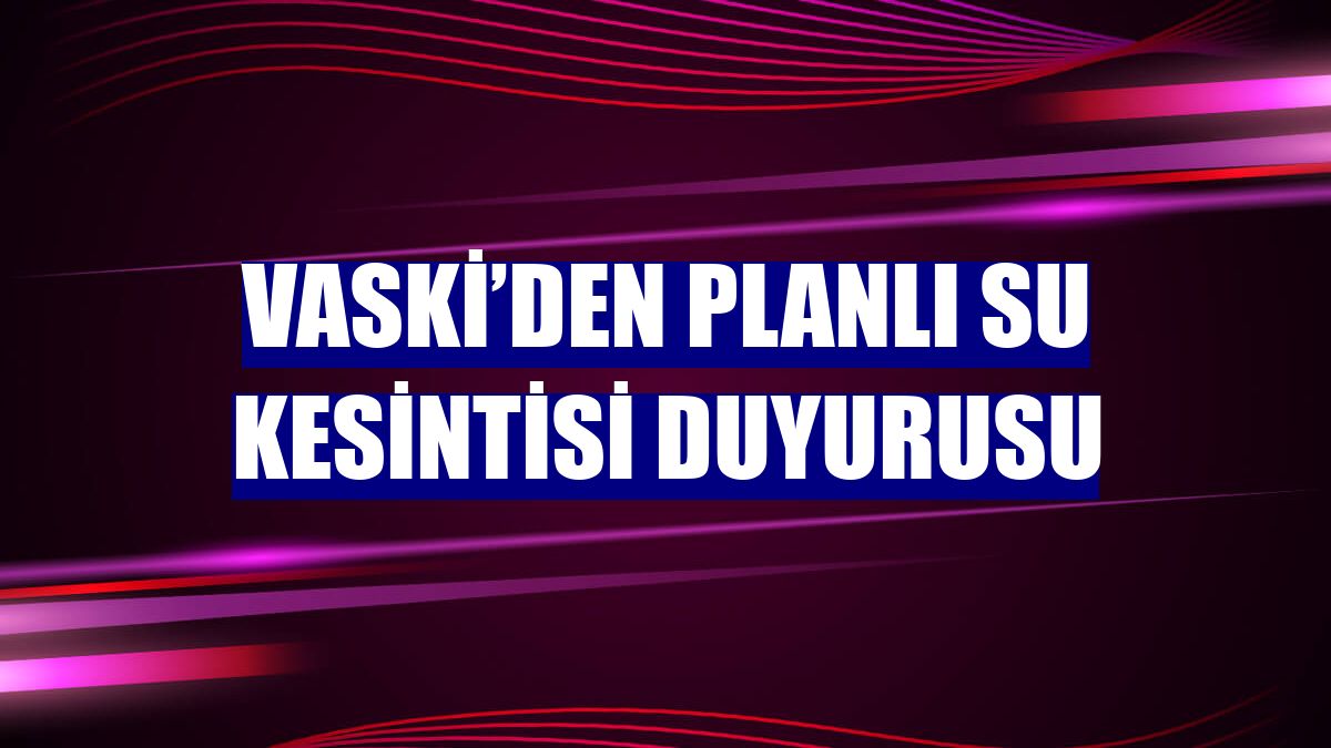 VASKİ’den planlı su kesintisi duyurusu