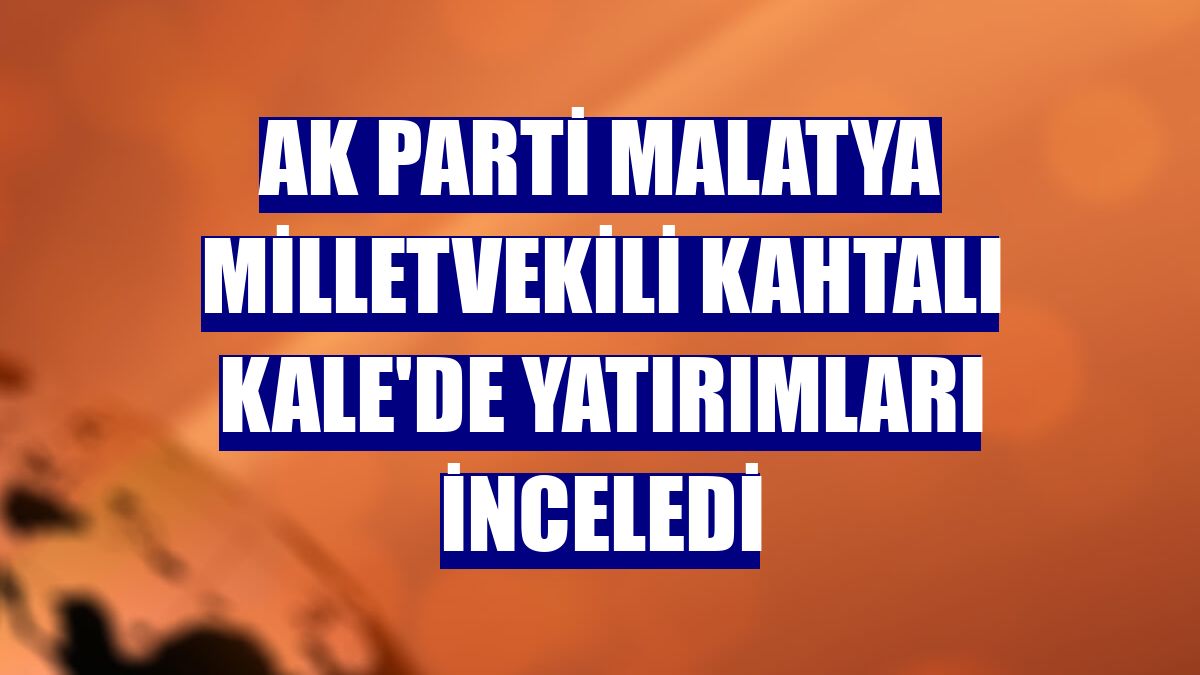 AK Parti Malatya Milletvekili Kahtalı Kale'de yatırımları inceledi