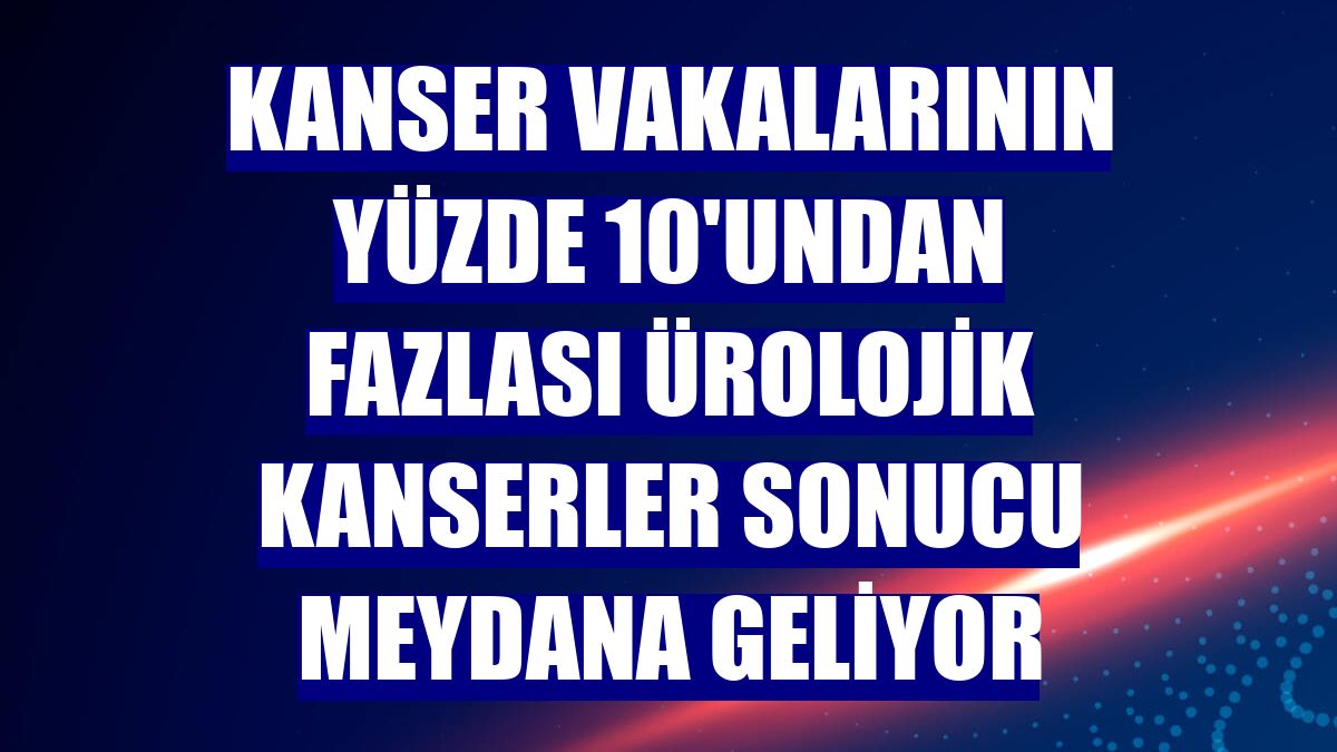 Kanser vakalarının yüzde 10'undan fazlası ürolojik kanserler sonucu meydana geliyor