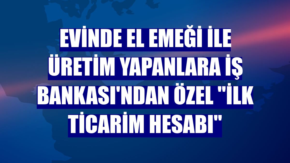 Evinde el emeği ile üretim yapanlara İş Bankası'ndan özel "İlk Ticarim Hesabı"