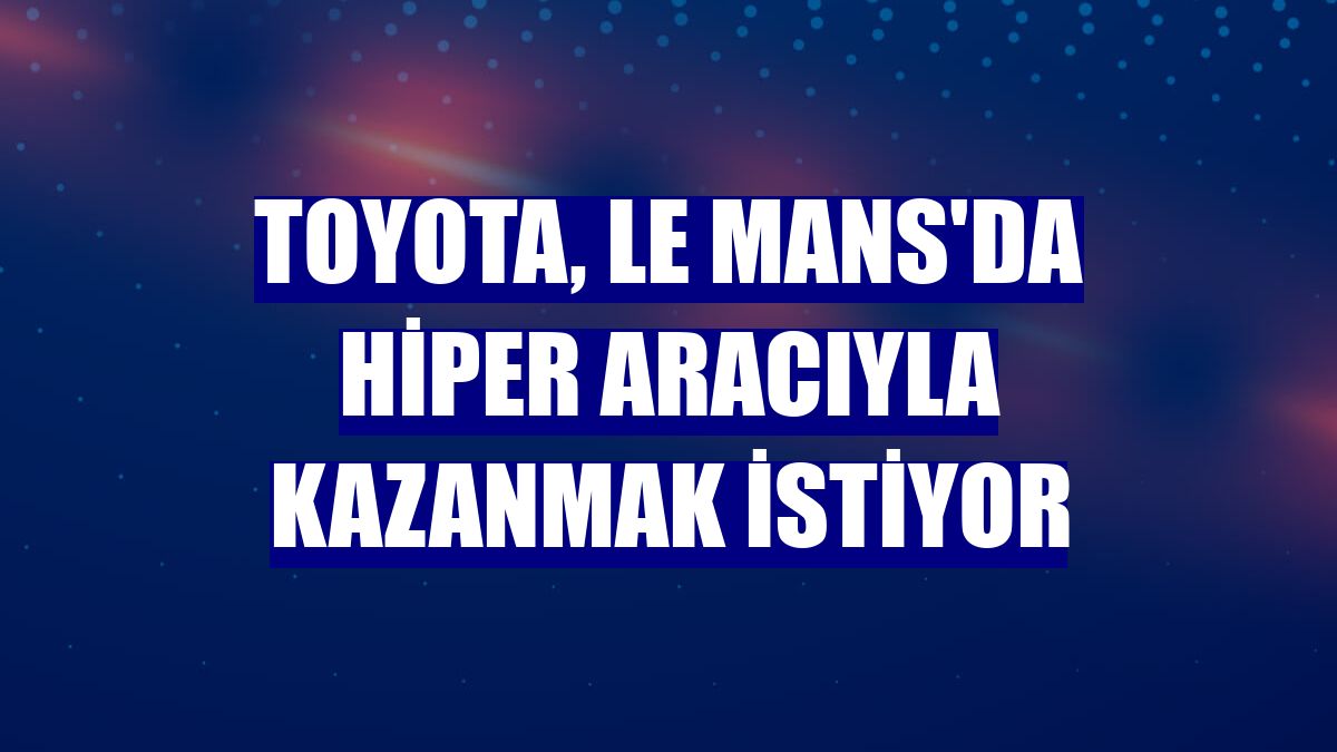Toyota, Le Mans'da hiper aracıyla kazanmak istiyor