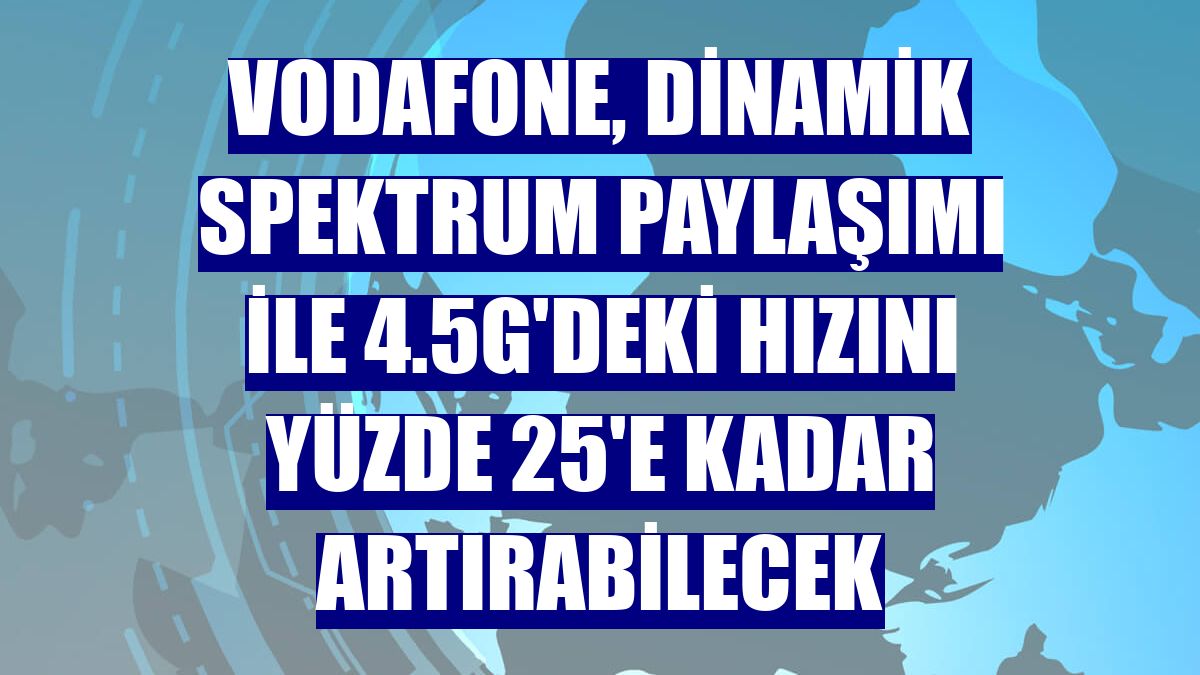 Vodafone, Dinamik Spektrum Paylaşımı ile 4.5G'deki hızını yüzde 25'e kadar artırabilecek