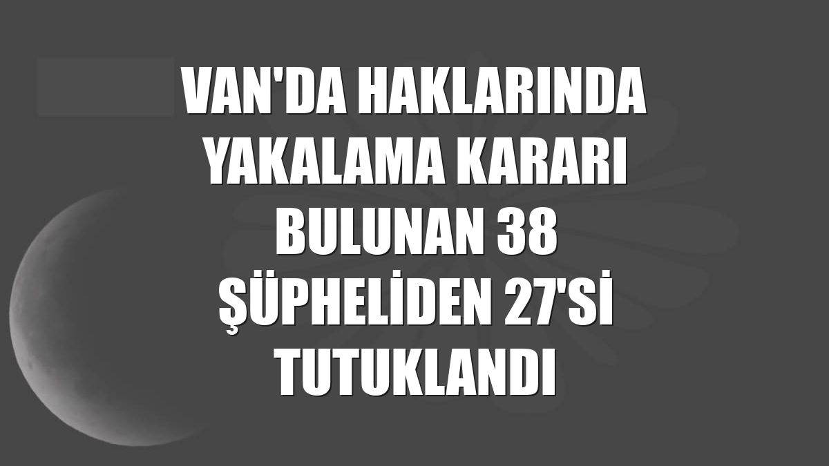 Van'da haklarında yakalama kararı bulunan 38 şüpheliden 27'si tutuklandı