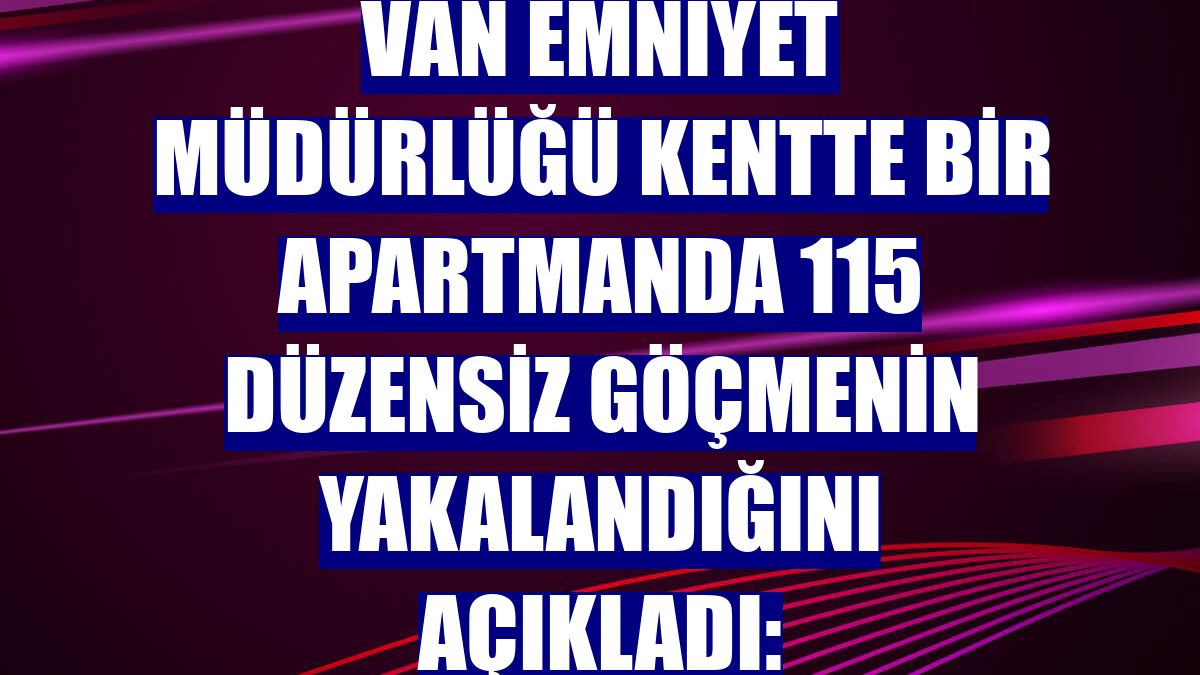 Van Emniyet Müdürlüğü kentte bir apartmanda 115 düzensiz göçmenin yakalandığını açıkladı: