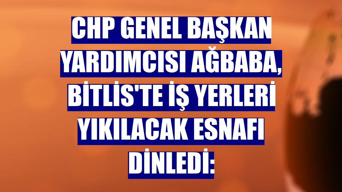 CHP Genel Başkan Yardımcısı Ağbaba, Bitlis'te iş yerleri yıkılacak esnafı dinledi: