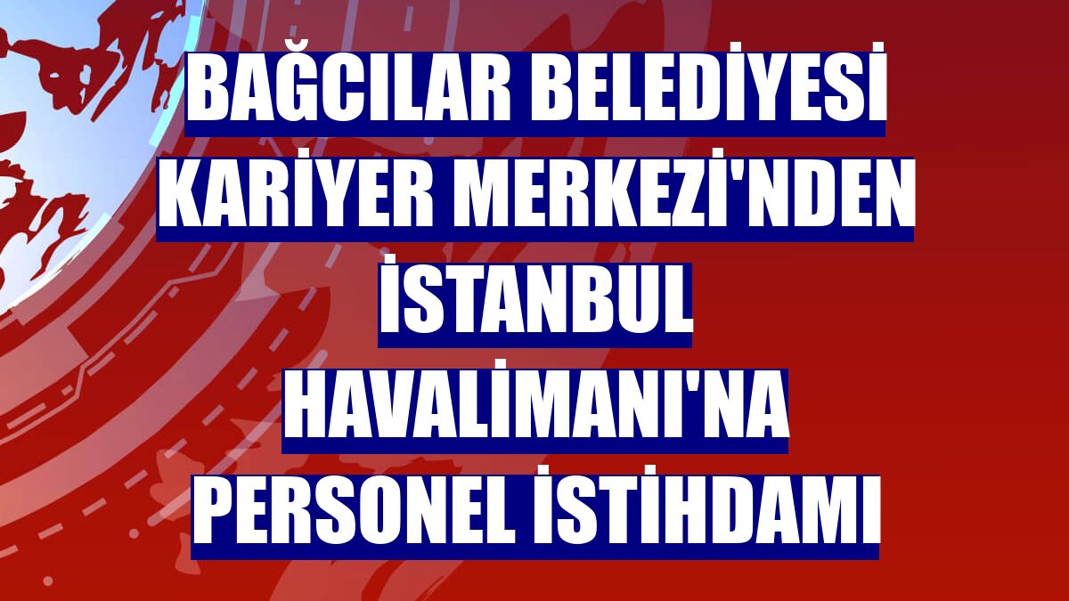 Bağcılar Belediyesi Kariyer Merkezi'nden İstanbul Havalimanı'na personel istihdamı