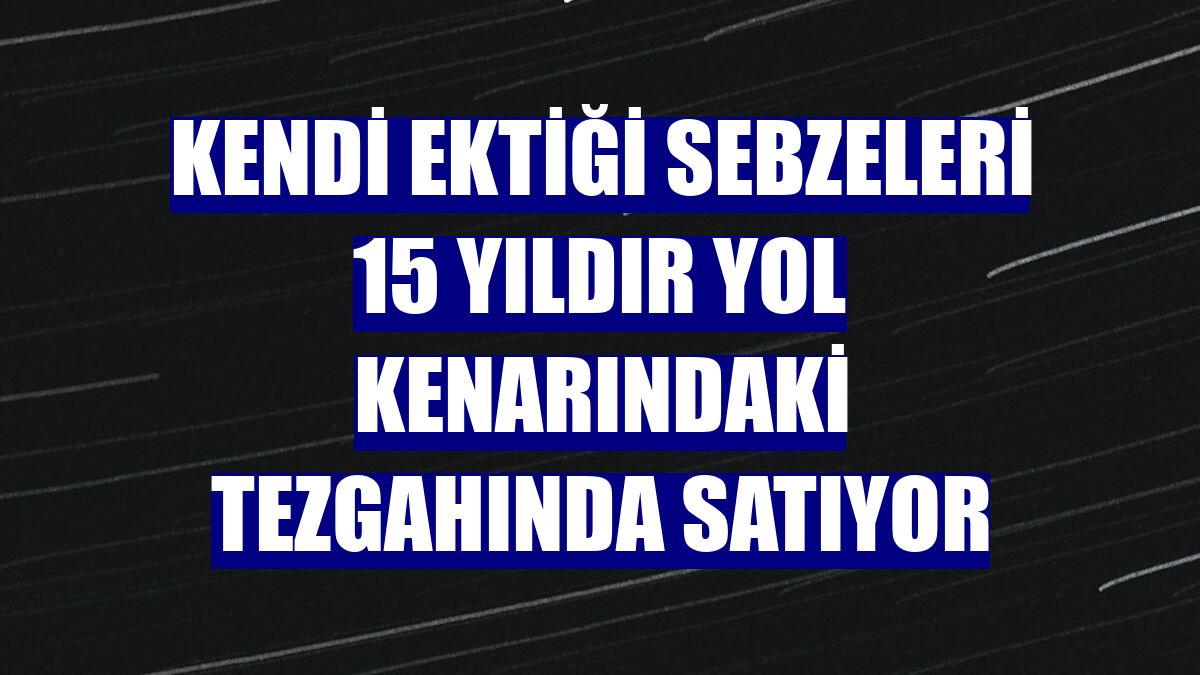 Kendi ektiği sebzeleri 15 yıldır yol kenarındaki tezgahında satıyor