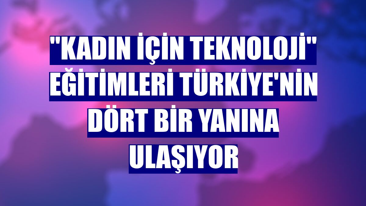 "Kadın için Teknoloji" eğitimleri Türkiye'nin dört bir yanına ulaşıyor