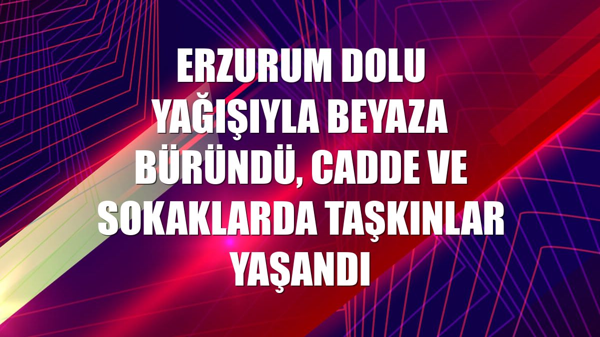 Erzurum dolu yağışıyla beyaza büründü, cadde ve sokaklarda taşkınlar yaşandı
