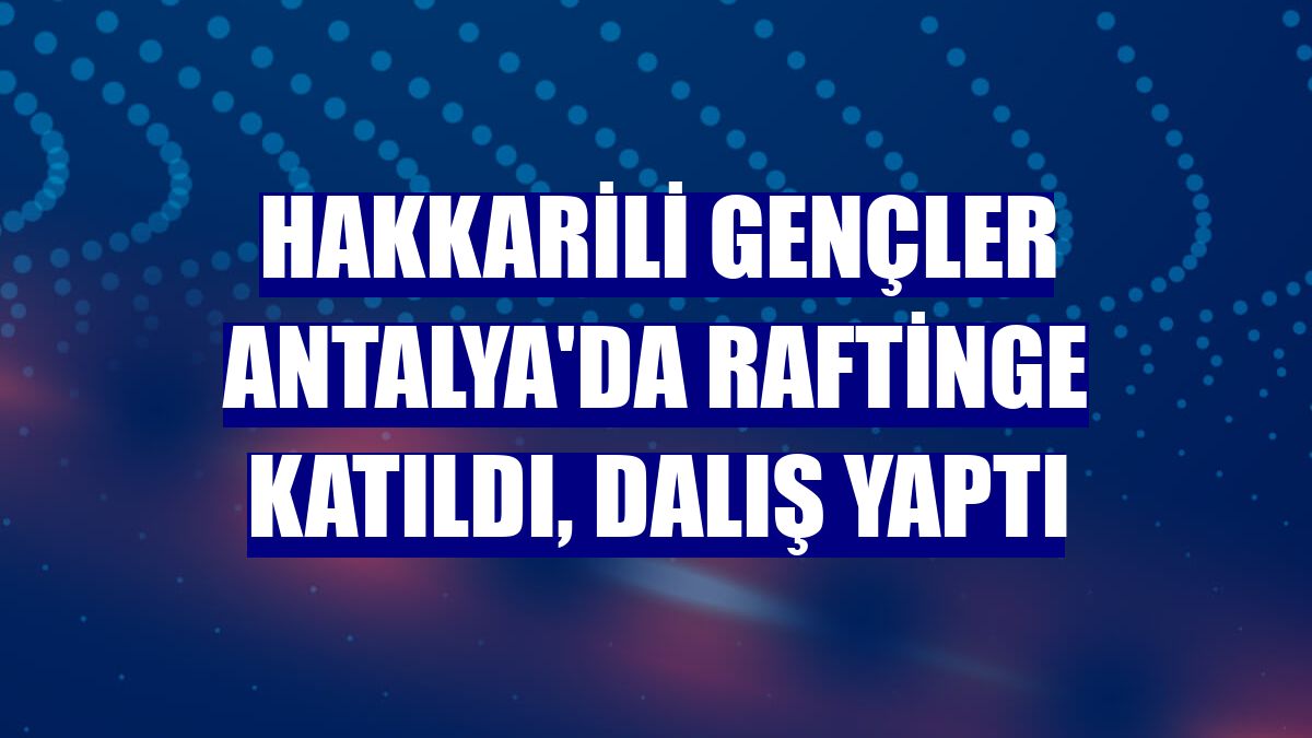 Hakkarili gençler Antalya'da raftinge katıldı, dalış yaptı