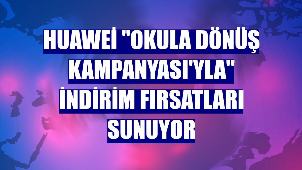 Huawei "Okula Dönüş Kampanyası'yla" indirim fırsatları sunuyor