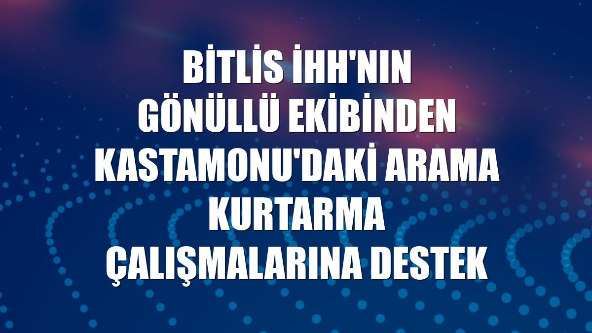 Bitlis İHH'nın gönüllü ekibinden Kastamonu'daki arama kurtarma çalışmalarına destek