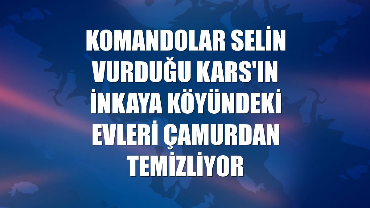 Komandolar selin vurduğu Kars'ın İnkaya köyündeki evleri çamurdan temizliyor