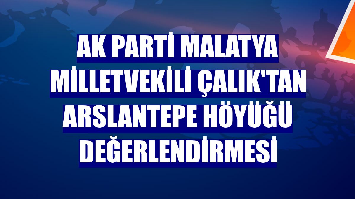 AK Parti Malatya Milletvekili Çalık'tan Arslantepe Höyüğü değerlendirmesi