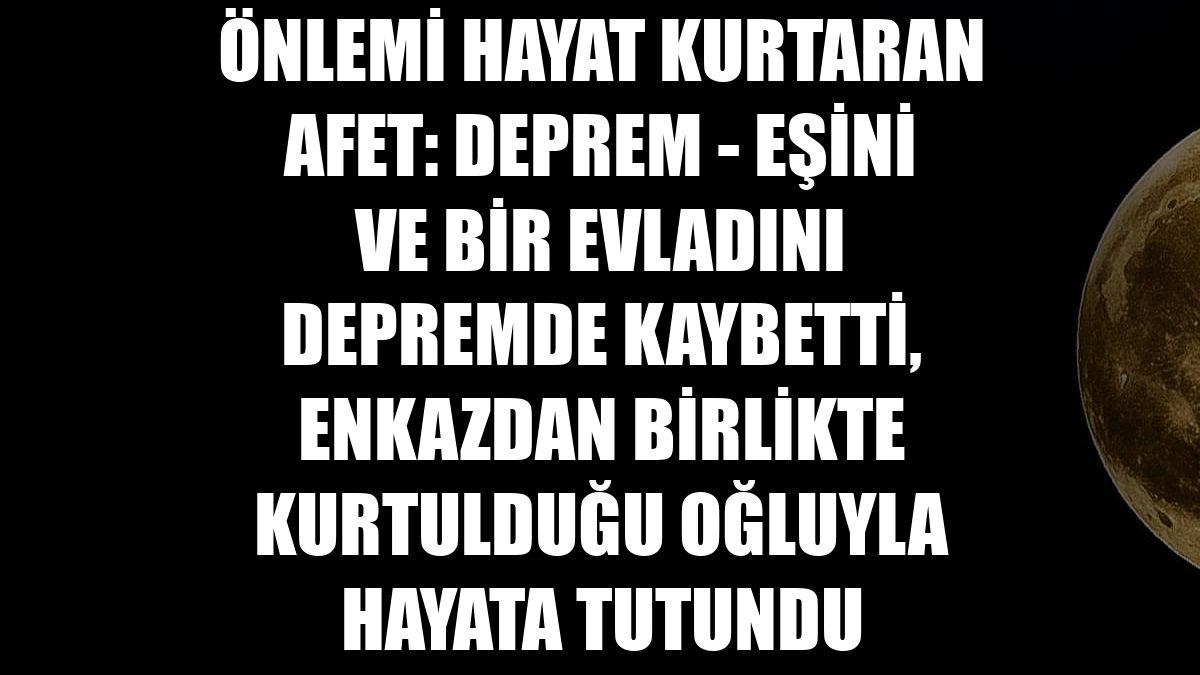 ÖNLEMİ HAYAT KURTARAN AFET: DEPREM - Eşini ve bir evladını depremde kaybetti, enkazdan birlikte kurtulduğu oğluyla hayata tutundu