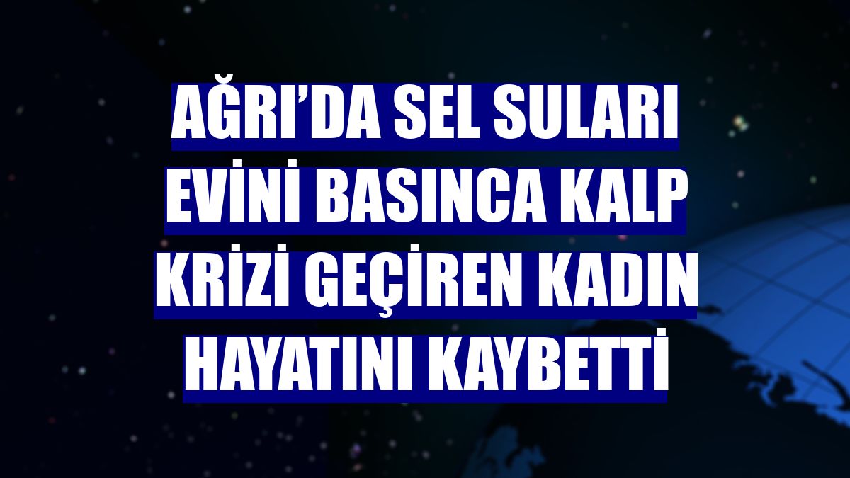 Ağrı’da sel suları evini basınca kalp krizi geçiren kadın hayatını kaybetti