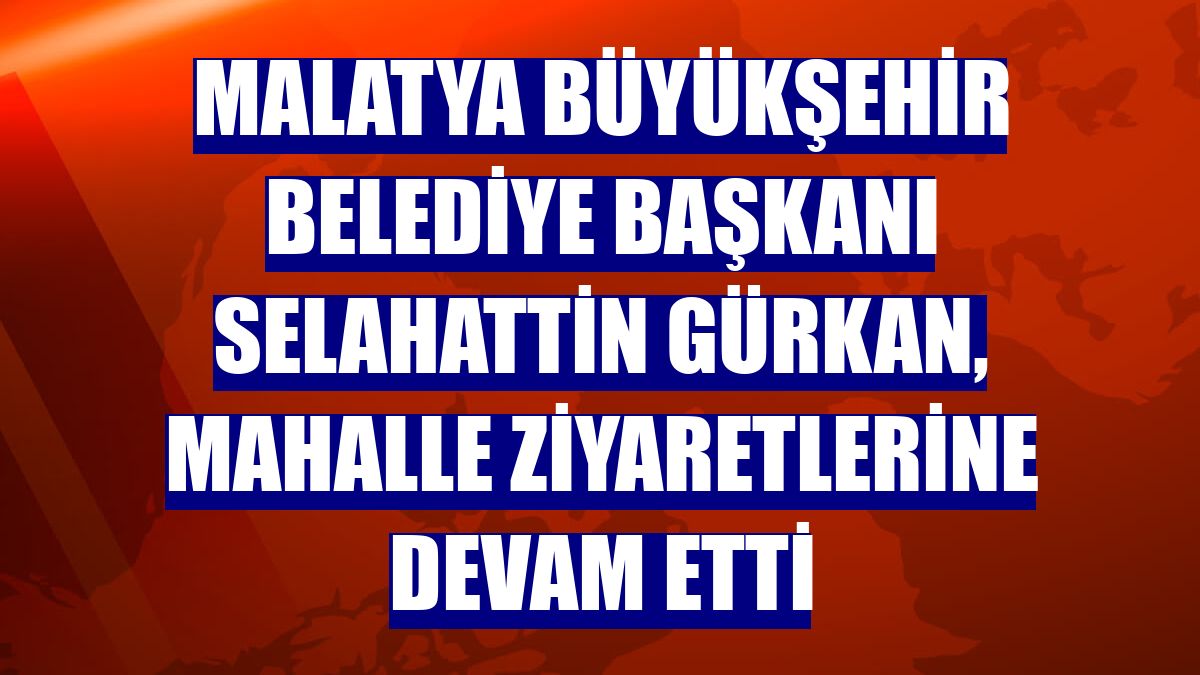 Malatya Büyükşehir Belediye Başkanı Selahattin Gürkan, mahalle ziyaretlerine devam etti