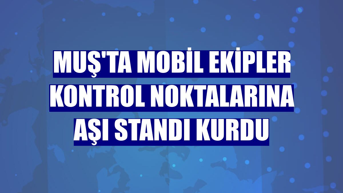Muş'ta mobil ekipler kontrol noktalarına aşı standı kurdu