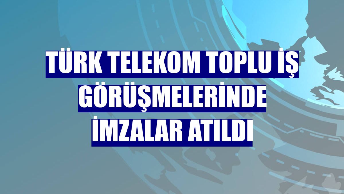 Türk Telekom toplu iş görüşmelerinde imzalar atıldı