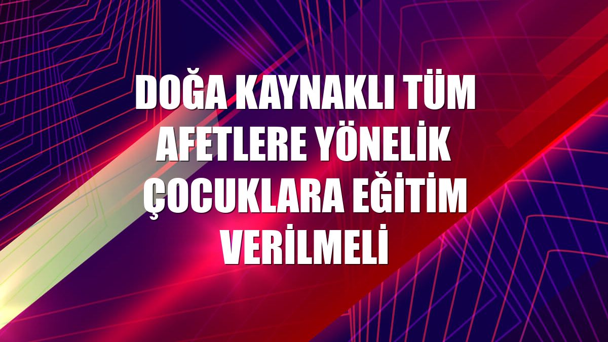 Doğa kaynaklı tüm afetlere yönelik çocuklara eğitim verilmeli