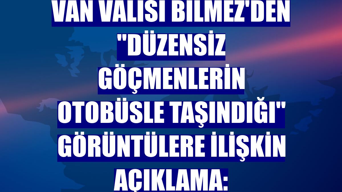 Van Valisi Bilmez'den "düzensiz göçmenlerin otobüsle taşındığı" görüntülere ilişkin açıklama: