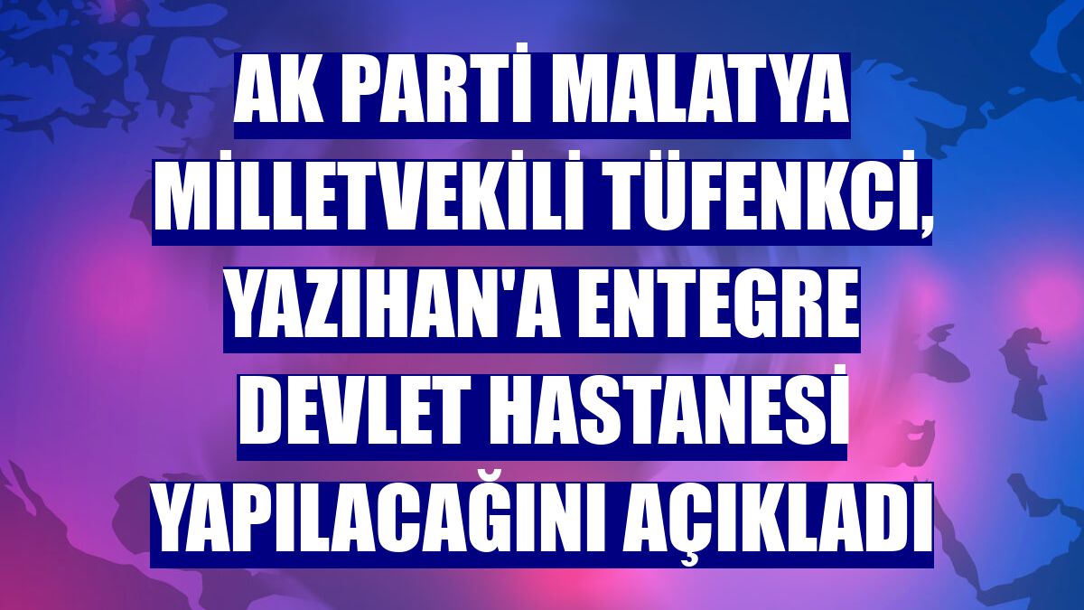 AK Parti Malatya Milletvekili Tüfenkci, Yazıhan'a entegre devlet hastanesi yapılacağını açıkladı