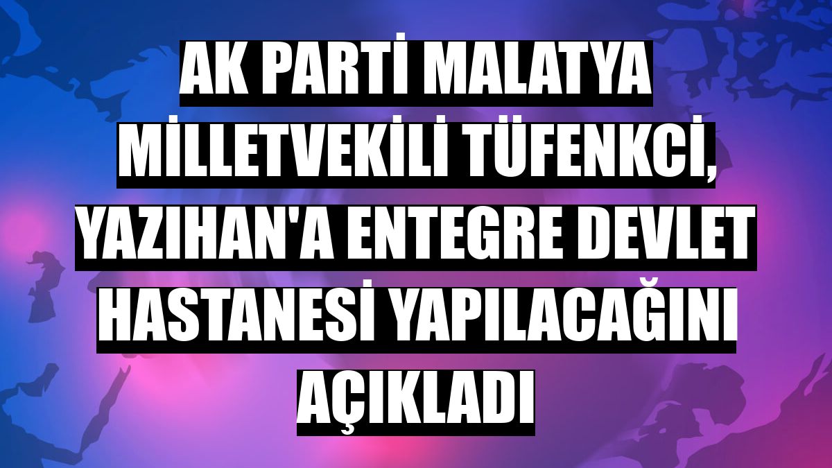 AK Parti Malatya Milletvekili Tüfenkci, Yazıhan'a entegre devlet hastanesi yapılacağını açıkladı