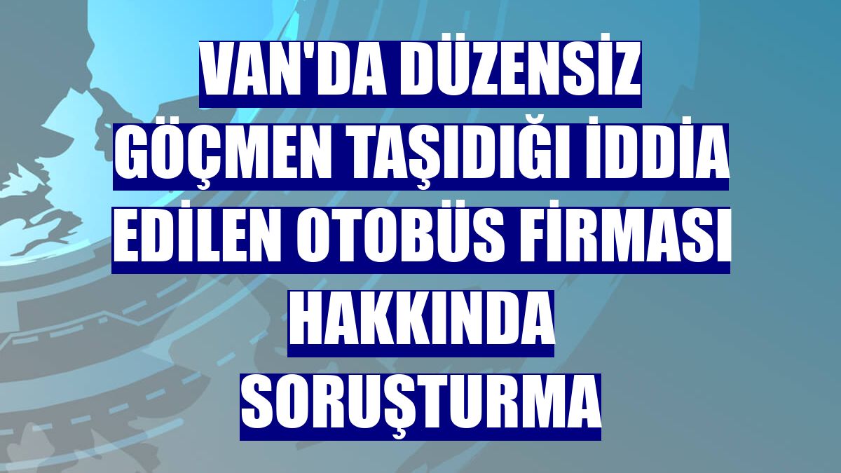 Van'da düzensiz göçmen taşıdığı iddia edilen otobüs firması hakkında soruşturma