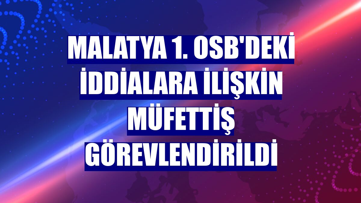 Malatya 1. OSB'deki iddialara ilişkin müfettiş görevlendirildi