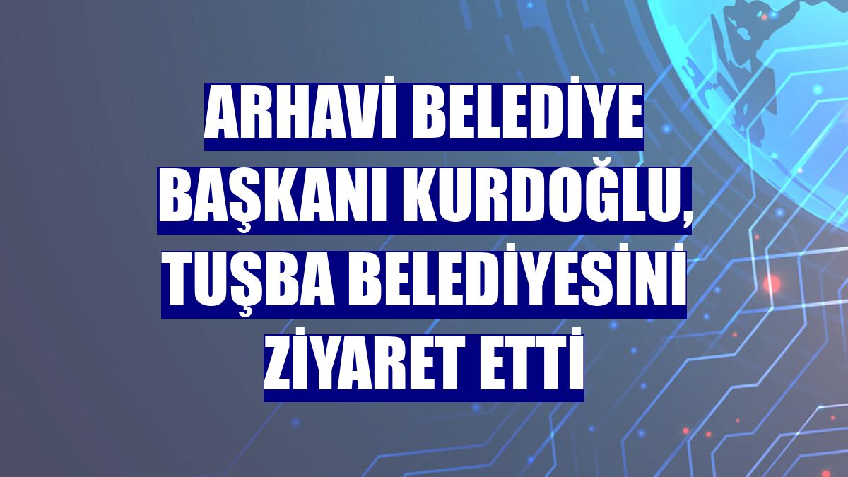 Arhavi Belediye Başkanı Kurdoğlu, Tuşba Belediyesini ziyaret etti