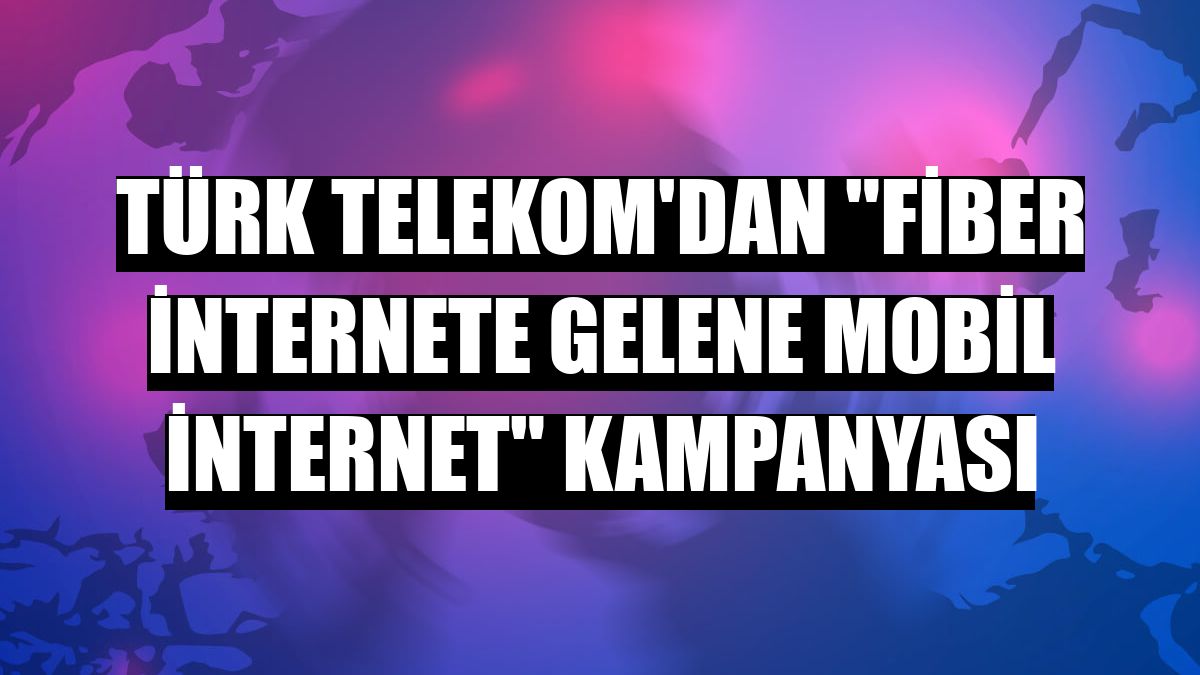 Türk Telekom'dan 'fiber internete gelene mobil internet' kampanyası